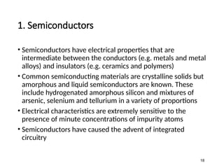1. Semiconductors
• Semiconductors have electrical properties that are
intermediate between the conductors (e.g. metals and metal
alloys) and insulators (e.g. ceramics and polymers)
• Common semiconducting materials are crystalline solids but
amorphous and liquid semiconductors are known. These
include hydrogenated amorphous silicon and mixtures of
arsenic, selenium and tellurium in a variety of proportions
• Electrical characteristics are extremely sensitive to the
presence of minute concentrations of impurity atoms
• Semiconductors have caused the advent of integrated
circuitry
18
 