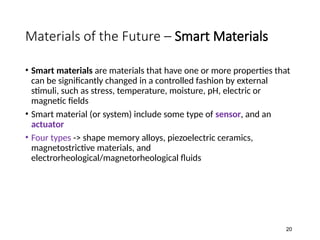 Materials of the Future – Smart Materials
• Smart materials are materials that have one or more properties that
can be significantly changed in a controlled fashion by external
stimuli, such as stress, temperature, moisture, pH, electric or
magnetic fields
• Smart material (or system) include some type of sensor, and an
actuator
• Four types -> shape memory alloys, piezoelectric ceramics,
magnetostrictive materials, and
electrorheological/magnetorheological fluids
20
 