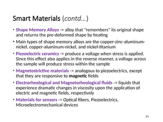 Smart Materials (contd…)
• Shape Memory Alloys -> alloy that "remembers" its original shape
and returns the pre-deformed shape by heating
• Main types of shape memory alloys are the copper-zinc-aluminum-
nickel, copper-aluminum-nickel, and nickel-titanium
• Piezoelectric ceramics -> produce a voltage when stress is applied.
Since this effect also applies in the reverse manner, a voltage across
the sample will produce stress within the sample
• Magnetostrictive materials -> analogous to piezoelectrics, except
that they are responsive to magnetic fields
• Electrorheological and Magnetorheological fluids -> liquids that
experience dramatic changes in viscosity upon the application of
electric and magnetic fields, respectively
• Materials for sensors -> Optical fibers, Piezoelectrics,
Microelectromechanical devices
21
 