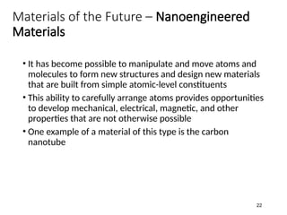 Materials of the Future – Nanoengineered
Materials
• It has become possible to manipulate and move atoms and
molecules to form new structures and design new materials
that are built from simple atomic-level constituents
• This ability to carefully arrange atoms provides opportunities
to develop mechanical, electrical, magnetic, and other
properties that are not otherwise possible
• One example of a material of this type is the carbon
nanotube
22
 