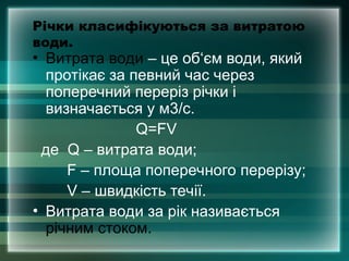 Річки класифікуються за витратою
води.
• Витрата води – це об‘єм води, який
протікає за певний час через
поперечний переріз річки і
визначається у м3/с.
Q=FV
де Q – витрата води;
F – площа поперечного перерізу;
V – швидкість течії.
• Витрата води за рік називається
річним стоком.
 