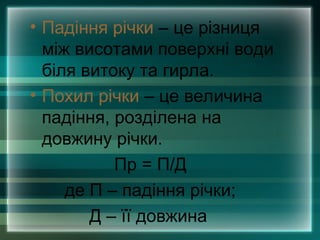 • Падіння річки – це різниця
між висотами поверхні води
біля витоку та гирла.
• Похил річки – це величина
падіння, розділена на
довжину річки.
Пр = П/Д
де П – падіння річки;
Д – її довжина
 