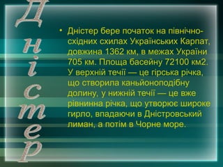• Дністер бере початок на північно-
східних схилах Українських Карпат,
довжина 1362 км, в межах України
705 км. Площа басейну 72100 км2.
У верхній течії — це гірська річка,
що створила каньйоноподібну
долину, у нижній течії — це вже
рівнинна річка, що утворює широке
гирло, впадаючи в Дністровський
лиман, а потім в Чорне море.
 