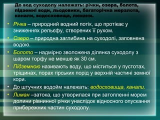 До вод суходолу належать: річки, озера, болота,
підземні води, льодовики, багаторічна мерзлота,
канали, водосховища, лимани.
• Річка – природний водний потік, що протікає у
зниженнях рельєфу, створених її рухом.
• Озеро – природна заглибина на суходолі, заповнена
водою.
• Болото – надмірно зволожена ділянка суходолу з
шаром торфу не менше як 30 см.
• Підземною називають воду, що міститься у пустотах,
тріщинах, порах гірських порід у верхній частині земної
кори.
• До штучних водойм належать: водосховища, канали.
• Лиман –затока, що утворилася при затопленні морем
долини рівнинної річки унаслідок відносного опускання
прибережних частин суходолу.
 