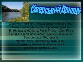 Довжина 1 053 км . Площа басейну 98 900 км2.
Витік – с. Подольхи, Прохоровський район,
Білгородська область, Росія. Гирло – Дон. Річка
півдня Східно-Європейської рівнини, тече через
Білгородську і Ростовську
область Росії, Харківську, Луганську й
Донецьку область України; права й
найбільша притока Дону.
 
