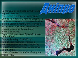Найбільша річка України (2201 км; в
Україні – 981 км).
Тече через її столицю - місто Київ.
Дніпро тече також у Росії та Білорусі і є
третім за довжиною і площею басейну
річкою Європи (після Волги й Дунаю).
Витік: болото Аксенінський Мох на
південних схилах Валдайської
височини (Росія).
Гирло: Дніпровсько - Бузький лиман,
Чорне море.
Площа басейну - 516 300 км².
Дніпро – центральна і південна
частини водного шляху “з варягів у
греки”. Має багато назв, для римлян –
це Динапріс,
греків –Борисфен, слов‘ян –Славутич,
турків –Узу.
 