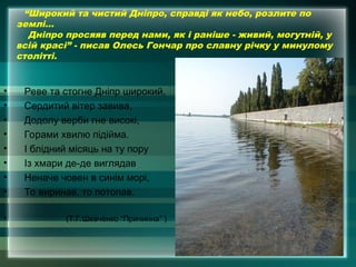 “Широкий та чистий Дніпро, справді як небо, розлите по
землі…
Дніпро просяяв перед нами, як і раніше - живий, могутній, у
всій красі” - писав Олесь Гончар про славну річку у минулому
столітті.
• Реве та стогне Дніпр широкий,
• Сердитий вітер завива,
• Додолу верби гне високі,
• Горами хвилю підійма.
• І блідний місяць на ту пору
• Із хмари де-де виглядав
• Неначе човен в синім морі,
• То виринав, то потопав.
• (Т.Г.Шевченко “Причинна” )
 