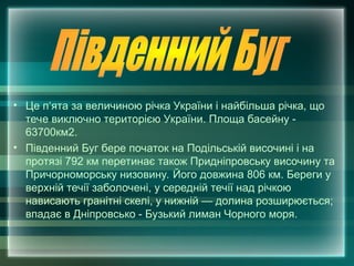 • Це п‘ята за величиною річка України і найбільша річка, що
тече виключно територією України. Площа басейну -
63700км2.
• Південний Буг бере початок на Подільській височині і на
протязі 792 км перетинає також Придніпровську височину та
Причорноморську низовину. Його довжина 806 км. Береги у
верхній течії заболочені, у середній течії над річкою
нависають гранітні скелі, у нижній — долина розширюється;
впадає в Дніпровсько - Бузький лиман Чорного моря.
 