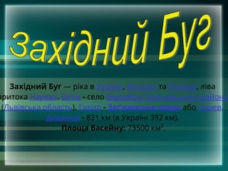 Західний Буг — ріка в Україні, Білорусі та Польщі, ліва
притока Нарева. Витік - село Верхобуж Золочівського району
(Львівська область). Гирло - Зеґжинське озеро або Нарев.
Довжина - 831 км (в Україні 392 км).
Площа басейну: 73500 км².
 