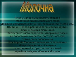 Річка у Запорізькій області, впадає в
Молочний лиман Азовського моря.
Довжина 219[Джерело?] (197) км, площа басейну 3450 км2.
Ширина — 15 м. Правий берег високий і крутий,
лівий низький і рівнинний.
Влітку річка часто пересихає, утворюючи плеси,
які заростають очеретом, рогозою і осокою.
Пойма річки заболочена.
Біля берегів Молочної знаходяться заповідник
«Старобердянське лісництво»
та державний історико-археологічний
музей-заповідник «Кам'яна Могила».
 