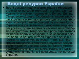Водні ресурси України
• Водні ресурси країни формуються з місцевого
стоку річок на своїй території та стоку, що над-
ходить із суміжних територій по Дунаю, Дніпру,
Сіверському Донцю. Особливість водних ресур-
сів України в тому, що приток води із суміжних з
нею територій значно більший за місцевий стік.
Україна володіє значними сумарними водними
ресурсами, однак велика їх частина не може бу-
ти використана. Тому основна роль відводиться
місцевим водним ресурсам, а за запасами пріс-
ної води на одного жителя Україна є однією з
найменш забезпечених країн –1 тис. м3. Най-
краще забезпечені водними ресурсами західні
регіони країни: у середньому на одного жителя
водозабезпеченість на заході майже в 7 разів
вища, ніж на півдні, і в 3 рази вища, ніж на сході
України.
 