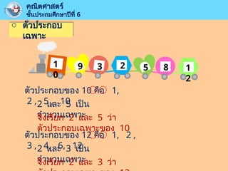 o ตัวประกอบ
เฉพาะ
คณิตศาสตร์
ชั้นประถมศึกษาปีที่ 6
ตัวประกอบของ 10 คือ 1,
2 , 5 , 10
2 และ 5 เป็น
จำนวนเฉพาะ
จึงเรียก 2 และ 5 ว่า
ตัวประกอบเฉพาะของ 10
ตัวประกอบของ 12 คือ 1, 2 ,
3 , 4, 6, 12
2 และ 3 เป็น
จำนวนเฉพาะ
จึงเรียก 2 และ 3 ว่า
1
0
9 3 2 5 8 1
2
 