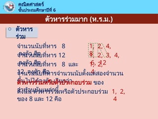 ตัวหารร่วมมาก (ห.ร.ม.)
o ตัวหาร
ร่วม
คณิตศาสตร์
ชั้นประถมศึกษาปีที่ 6
จำนวนนับที่หาร 8
ลงตัว คือ
1, 2, 4,
8
จำนวนนับที่หาร 12
ลงตัว คือ
1, 2, 3, 4,
6, 12
จำนวนนับที่หาร 8 และ
12 ลงตัว คือ
1, 2,
4
จำนวนนับที่หารจำนวนนับตั้งแต่สองจำนวน
ขึ้นไปได้ลงตัว เรียกว่า
ตัวหารร่วมหรือตัวประกอบร่วม ของ
จำนวนนับเหล่านี้
ดังนั้น ตัวหารร่วมหรือตัวประกอบร่วม
ของ 8 และ 12 คือ
1, 2,
4
 