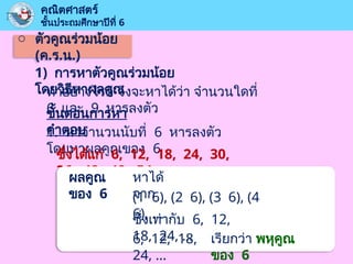 o ตัวคูณร่วมน้อย
(ค.ร.น.)
คณิตศาสตร์
ชั้นประถมศึกษาปีที่ 6
1) การหาตัวคูณร่วมน้อย
โดยวิธีหาผลคูณ
ทำอย่างไรดี จึงจะหาได้ว่า จำนวนใดที่
6 และ 9 หารลงตัว
ขั้นตอนการหา
คำตอบ
1. หาจำนวนนับที่ 6 หารลงตัว
โดยหาผลคูณของ 6
ซึ่งได้แก่ 6, 12, 18, 24, 30,
36, 42, 48, 54, …
ผลคูณ
ของ 6
หาได้
จาก
(1 6), (2 6), (3 6), (4
6), …
ซึ่งเท่ากับ 6, 12,
18, 24, …
6, 12, 18,
24, …
เรียกว่า พหุคูณ
ของ 6
 