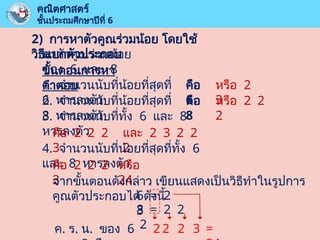คณิตศาสตร์
ชั้นประถมศึกษาปีที่ 6
2) การหาตัวคูณร่วมน้อย โดยใช้
วิธีแยกตัวประกอบ
หาตัวคูณร่วมน้อย
ของ 6 และ 8
ขั้นตอนการหา
คำตอบ
1. จำนวนนับที่น้อยที่สุดที่
6 หารลงตัว
คือ
6
หรือ 2
3
2. จำนวนนับที่น้อยที่สุดที่
8 หารลงตัว
คือ
8
หรือ 2 2
2
3. จำนวนนับที่ทั้ง 6 และ 8
หารลงตัว
คือ 2 2 2
3
และ 2 3 2 2
2
4. จำนวนนับที่น้อยที่สุดที่ทั้ง 6
และ 8 หารลงตัว
คือ 2 2 2
3
หรือ
24
จากขั้นตอนดังกล่าว เขียนแสดงเป็นวิธีทำในรูปการ
คูณตัวประกอบได้ ดังนี้
6 = 2
3
8 = 2 2
2
ค. ร. น. ของ 6 2 2 2 3 =
 