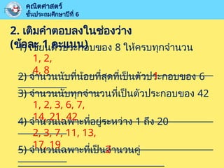 2. เติมคำตอบลงในช่องว่าง
(ข้อละ 1 คะแนน)
1) เขียนตัวประกอบของ 8 ให้ครบทุกจำนวน
____________________________________________
___________
คณิตศาสตร์
ชั้นประถมศึกษาปีที่ 6
2) จำนวนนับที่น้อยที่สุดที่เป็นตัวประกอบของ 6
___________________
3) จำนวนนับทุกจำนวนที่เป็นตัวประกอบของ 42
____________________________________________
___________
4) จำนวนเฉพาะที่อยู่ระหว่าง 1 ถึง 20
____________________________________________
___________
5) จำนวนเฉพาะที่เป็นจำนวนคู่
_________________________________
1, 2,
4, 8
1
1, 2, 3, 6, 7,
14, 21, 42
2, 3, 7, 11, 13,
17, 19 2
 