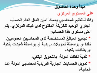 ‫الصندوق‬ ‫وحدة‬ ‫مبدأ‬
:
‫المركزي‬ ‫المستوى‬ ‫على‬
‫الحساب‬ ‫العام‬ ‫المال‬ ‫أمين‬ ‫يمسك‬ ‫المحاسبي‬ ‫للتنظيم‬ ‫وفقا‬
‫يتم‬ ،‫المركزي‬ ‫البنك‬ ‫لدى‬ ‫المفتوح‬ ‫للخزينة‬ ‫الوحيد‬ ‫الجاري‬
:‫الحساب‬ ‫هذا‬ ‫مستوى‬ ‫على‬
*
‫العموميين‬ ‫المحاسبين‬ ‫لدى‬ ‫المستخلصة‬ ‫المبالغ‬ ‫تجميع‬
‫بنكية‬ ‫شيكات‬ ‫بواسطة‬ ‫أو‬ ‫بريدية‬ ‫تحويالت‬ ‫بواسطة‬ ‫أو‬ ‫نقدا‬
،‫بنكية‬ ‫بطاقات‬ ‫أو‬
*
،‫البنكي‬ ‫بالتحويل‬ ‫الدولة‬ ‫نفقات‬ ‫تأدية‬
*
‫عند‬ ‫الدولة‬ ‫لمحاسبي‬ ‫البريدية‬ ‫الجارية‬ ‫الحسابات‬ ‫تمويل‬
،‫الحاجة‬
 