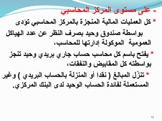 -
‫المحاسبي‬ ‫المركز‬ ‫مستوى‬ ‫على‬
*
‫تؤدى‬ ‫المحاسبي‬ ‫بالمركز‬ ‫المنجزة‬ ‫المالية‬ ‫العمليات‬ ‫كل‬
‫الهياكل‬ ‫عدد‬ ‫عن‬ ‫النظر‬ ‫بصرف‬ ‫وحيد‬ ‫صندوق‬ ‫بواسطة‬
،‫للمحاسب‬ ‫إدارتها‬ ‫الموكولة‬ ‫العمومية‬
*
‫تنجز‬ ‫وحيد‬ ‫بريدي‬ ‫جاري‬ ‫حساب‬ ‫محاسب‬ ‫كل‬ ‫باسم‬ ‫يفتح‬
،‫والنفقات‬ ‫المقابيض‬ ‫كل‬ ‫بواسطته‬
*
‫وغير‬ ) ‫البريدي‬ ‫بالحساب‬ ‫المنزلة‬ ‫أو‬ ‫نقدا‬ ( ‫المبالغ‬ ‫ل‬ّ
‫ز‬‫تن‬
.‫المركزي‬ ‫البنك‬ ‫لدى‬ ‫الوحيد‬ ‫الحساب‬ ‫لفائدة‬ ‫المستعملة‬
12
 