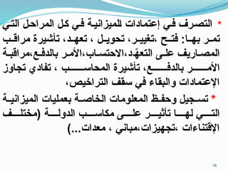 *
‫التـي‬ ‫المراحـل‬ ‫كـل‬ ‫فـي‬ ‫ـلميزانيـة‬‫ا‬ ‫إعتمادات‬ ‫فـي‬ ‫التصـرف‬
‫ـب‬‫ـ‬‫مراق‬ ‫تأشيرة‬ ،‫ـد‬‫ـ‬‫تعه‬ ، ‫ـل‬‫ـ‬‫تحوي‬ ،‫ـر‬‫ـ‬‫تغيي‬، ‫ـح‬‫ـ‬‫فت‬ :‫ـا‬‫ـ‬‫به‬ ‫ـر‬‫ـ‬‫تم‬
‫مراقبـة‬،‫بالدفـع‬ ‫األمـر‬،‫االحتسـاب‬،‫د‬‫ـ‬ّ
‫ه‬‫التع‬ ‫علـى‬ ‫المصـاريف‬
‫تجاوز‬ ‫تفادي‬ ، ‫المحاســـــــب‬ ‫تأشيرة‬ ،‫بالدفـــــــع‬ ‫األمـــــــر‬
،‫التراخيص‬ ‫سقف‬ ‫في‬ ‫والبقاء‬ ‫اإلعتمادات‬
*
‫ـة‬‫ـ‬‫الميزاني‬ ‫بعمليات‬ ‫ـة‬‫ـ‬‫الخاص‬ ‫المعلومات‬ ‫ـظ‬‫ـ‬‫وحف‬ ‫ـجيل‬‫ـ‬‫تس‬
‫(مختلــــف‬ ‫الدولــــة‬ ‫مكاســــب‬ ‫علــــى‬ ‫تأثيــــر‬ ‫لهــــا‬ ‫التــــي‬
)...‫معدات‬ ، ‫مباني‬،‫تجهيزات‬، ‫اإلقتناءات‬
16
 