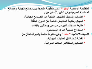 
‫اإلعالمية‬ ‫المنظومة‬
“‫”رفيق‬
‫مصالح‬ ‫و‬ ‫الجباية‬ ‫مصالح‬ ‫بين‬ ‫مندمجة‬ ‫منظومة‬ ‫وهي‬
: ‫من‬ ‫باألساس‬ ‫تمكن‬ ‫وهي‬ ‫العمومية‬ ‫المحاسبة‬
*
،‫الجبائية‬ ‫التصاريح‬ ‫عن‬ ‫الناتجة‬ ‫المقابيض‬ ‫وتسجيل‬ ‫إحتساب‬
*
‫لة‬ّ
‫ق‬‫المث‬ ‫الديون‬ ‫عن‬ ‫الناتجة‬ ‫المقابيض‬ ‫ومتابعة‬ ‫تسجيل‬
*
،‫باألداء‬ ‫ومطالبين‬ ‫مودعين‬ ‫من‬ ‫الغير‬ ‫حسابات‬ ‫متابعة‬
*
،‫المحاسبي‬ ‫المركز‬ ‫حسابية‬ ‫استخراج‬

‫اإلعالمية‬ ‫التطبيقة‬
“ ‫سند‬ ”
:‫من‬ ‫ن‬ّ
‫ك‬‫تم‬ ‫بالديوانة‬ ‫خاصة‬ ‫منظومة‬ ‫وهي‬
*
،‫الديوانية‬ ‫العمليات‬ ‫لكل‬ ‫شاملة‬ ‫تغطية‬
*
،‫الديوانية‬ ‫المعاليم‬ ‫واستخالص‬ ‫احتساب‬
17
 