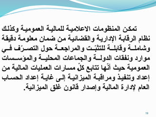 ‫وكذلـك‬ ‫العموميـة‬ ‫للماليـة‬ ‫االعالميـة‬ ‫المنظومات‬ ‫تمكـن‬
‫ـة‬‫ق‬‫دقي‬ ‫ـة‬‫م‬‫معلو‬ ‫ضمان‬ ‫ـن‬‫م‬ ‫ـة‬‫ي‬‫والقضائ‬ ‫ـة‬‫ي‬‫اإلدار‬ ‫ـة‬‫ب‬‫الرقا‬ ‫نظام‬
‫فــي‬ ‫ف‬ّ
‫ر‬‫التصــ‬ ‫حول‬ ‫والمراجعــة‬ ‫ــت‬ّ
‫ب‬‫للتث‬ ‫وقابلــة‬ ‫وشاملــة‬
‫والمؤســسات‬ ‫المحليــة‬ ‫والجماعات‬ ‫الدولــة‬ ‫ونفقات‬ ‫موارد‬
‫ـا‬‫ه‬ّ
‫ن‬‫أ‬ ‫ـث‬‫ي‬‫ح‬ ‫ـة‬‫ي‬‫العموم‬
‫ـن‬‫م‬ ‫ـة‬‫ي‬‫المال‬ ‫العمليات‬ ‫ـارات‬‫س‬‫م‬ ّ
‫ـ‬‫ل‬‫ك‬ ‫ـع‬‫ب‬‫تتا‬
‫الحسـاب‬ ‫إعداد‬ ‫غايـة‬ ‫إلـى‬ ‫الميزانيـة‬ ‫ومراقبـة‬ ‫وتنفيـذ‬ ‫إعداد‬
.‫الميزانية‬ ‫غلق‬ ‫قانون‬ ‫وإصدار‬ ‫المالية‬ ‫إلدارة‬ ‫العام‬
19
 