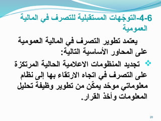 4-6
‫المالية‬ ‫في‬ ‫للتصرف‬ ‫المستقبلية‬ ‫هات‬ ّ
‫التوج‬-
‫العمومية‬
‫العمومية‬ ‫المالية‬ ‫في‬ ‫التصرف‬ ‫تطوير‬ ‫يعتمد‬
:‫التالية‬ ‫األساسية‬ ‫المحاور‬ ‫على‬

‫المرتكزة‬ ‫الحالية‬ ‫االعالمية‬ ‫المنظومات‬ ‫تجديد‬
‫نظام‬ ‫إلى‬ ‫بها‬ ‫االرتقاء‬ ‫اتجاه‬ ‫في‬ ‫التصرف‬ ‫على‬
‫تحليل‬ ‫وظيفة‬ ‫تطوير‬ ‫من‬ ‫ن‬ّ
‫ك‬‫يم‬ ‫د‬ّ
‫موح‬ ‫معلوماتي‬
.‫القرار‬ ‫وأخذ‬ ‫المعلومات‬
20
 