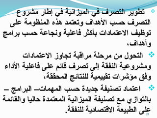 
‫مشروع‬ ‫إطار‬ ‫في‬ ‫الميزانية‬ ‫في‬ ‫التصرف‬ ‫تطوير‬
‫على‬ ‫المنظومة‬ ‫هذه‬ ‫وتعتمد‬ ‫األهداف‬ ‫حسب‬ ‫التصرف‬
‫برامج‬ ‫حسب‬ ‫ونجاعة‬ ‫فاعلية‬ ‫بأكثر‬ ‫االعتمادات‬ ‫توظيف‬
،‫وأهداف‬

‫االعتمادات‬ ‫تجاوز‬ ‫مراقبة‬ ‫مرحلة‬ ‫من‬ ‫التحول‬
‫األداء‬ ‫فاعلية‬ ‫على‬ ‫قائم‬ ‫تصرف‬ ‫إلى‬ ‫النفقة‬ ‫ومشروعية‬
،‫المحققة‬ ‫للنتائج‬ ‫تقييمية‬ ‫مؤشرات‬ ‫وفق‬

– ‫البرامج‬ –‫المهمات‬ ‫حسب‬ ‫جديدة‬ ‫تصنيفة‬ ‫اعتماد‬
‫والقائمة‬ ‫حاليا‬ ‫المعتمدة‬ ‫الميزانية‬ ‫تصنيفة‬ ‫مع‬ ‫بالتوازي‬
‫على‬
.‫للنفقة‬ ‫االقتصادية‬ ‫الطبيعة‬ 21
 