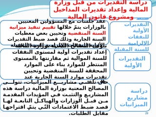 29
‫ضبط‬
‫التقديرات‬
‫األولية‬
‫للنفقات‬
‫اإللزامية‬
‫المقبلة‬ ‫للسنة‬
‫المعنيين‬ ‫المسؤولين‬ ‫مع‬ ‫جلسات‬ ‫عقد‬
‫خاللها‬ ّ‫يتم‬ ‫بالوزارات‬
‫تقييم‬
‫ميزانية‬ ‫تنفيذ‬
‫المنقضية‬ ‫السنة‬
‫معطيات‬ ‫بعض‬ ‫وتحيين‬
‫التقديرات‬ ‫ضبط‬ ‫قصد‬ ‫وذلك‬ ‫الجارية‬ ‫السنة‬
‫المقبلة‬ ‫للسنة‬ ‫اإللزامية‬ ‫للنفقات‬ ‫األولية‬.
‫التقديرات‬
‫األولية‬
‫المالية‬ ‫بوزارة‬ ‫المعنية‬ ‫المصالح‬ ‫تتولى‬
‫النفقات‬ ‫لمستوى‬ ‫أولية‬ ‫تقديرات‬ ‫إعداد‬
‫بالمستوى‬ ‫مقارنتها‬ ‫ثم‬ ‫الموالية‬ ‫للسنة‬
‫الموارد‬ ‫على‬ ‫بناء‬ ‫للموارد‬ ‫المنتظر‬
‫وتحيين‬ ‫المنقضية‬ ‫للسنة‬ ‫المحققة‬
‫عند‬ ‫الجارية‬ ‫السنة‬ ‫موارد‬ ‫تقديرات‬
‫االقتضا‬
‫ء‬ .
‫دراسة‬
‫مشاريع‬
‫الميزانيات‬
‫ى‬MMM‫تتول‬ ،‫الميزانيات‬ ‫ع‬MMM‫مشاري‬ ‫ي‬MMM‫تلق‬ ‫حال‬
‫هذه‬ ‫ة‬M
‫س‬‫درا‬ ‫ة‬M
‫ي‬‫المال‬ ‫بوزارة‬ ‫ة‬M
‫ي‬‫المعن‬ ‫الح‬M
‫ص‬‫الم‬
‫ة‬M‫المقدم‬ ‫المؤيدات‬ ‫ي‬M‫ف‬ ‫ت‬M‫والتثب‬ ‫ع‬M‫المشاري‬
‫ا‬M
M‫له‬ ‫ة‬M
M‫التابع‬ ‫ل‬M
M‫والهياك‬ ‫الوزارات‬ ‫ل‬M
M‫قب‬ ‫ن‬M
M‫م‬
‫ا‬M‫اقتراحه‬ ّ
M‫يتم‬ ‫ي‬Mّ‫ت‬‫ال‬ ‫االعتمادات‬ ‫ط‬M‫ضب‬ ‫د‬M‫قص‬
.‫الطلبات‬ ‫مقابل‬
‫وزارة‬ ‫قبل‬ ‫من‬ ‫التقديرات‬ ‫دراسة‬
‫المداخيل‬ ‫تقديرات‬ ‫وإعداد‬ ‫المالية‬
‫المالية‬ ‫قانون‬ ‫ومشروع‬
 
