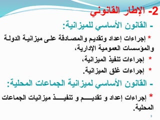 2
‫القانوني‬ ‫اإلطار‬ -
:‫للميزانية‬ ‫األساسي‬ ‫القانون‬ -
*
‫الدولـة‬ ‫ميزانيـة‬ ‫علـى‬ ‫ـصـادقة‬‫م‬‫وال‬ ‫وتقديـم‬ ‫إعداد‬ ‫إجراءات‬
،‫اإلدارية‬ ‫العمومية‬ ‫والمؤسسات‬
*
،‫الميزانية‬ ‫تنفيذ‬ ‫إجراءات‬
*
.‫الميزانية‬ ‫غلق‬ ‫إجراءات‬
:‫المحلية‬ ‫الجماعات‬ ‫لميزانية‬ ‫األساسي‬ ‫القانون‬ -
*
‫الجماعات‬ ‫ميزانيات‬ ‫تنفيــــــذ‬ ‫و‬ ‫تقديــــــم‬ ‫و‬ ‫إعداد‬ ‫إجراءات‬
.‫المحلية‬
3
 
