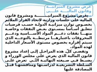 31
‫ة‬MMM‫الميزاني‬ ‫مشروع‬ ‫عرض‬
‫ى‬MMMM‫عل‬ ‫ة‬MMMM‫المالي‬ ‫وقانون‬
‫الوزراء‬ ‫مجلس‬
‫قانون‬ ‫ومشروع‬ ‫ة‬MMMMMMMMM‫الميزاني‬ ‫مشروع‬ ‫يعرض‬
‫م‬M
‫ئ‬‫المال‬ ‫القرار‬ ‫التخاذ‬ ‫ة‬M
‫ي‬‫وزار‬ ‫ات‬M
‫س‬‫جل‬ ‫ى‬M
‫ل‬‫ع‬ ‫ة‬M
‫ي‬‫المال‬
‫فرضيات‬ ‫ب‬M
M‫حس‬ ‫ة‬M
M‫الدول‬ ‫ة‬M
M‫ميزاني‬ ‫توازن‬ ‫وص‬M
M‫بخص‬
‫ة‬M
M‫وخاص‬ ‫النفقات‬ ‫ض‬M
M‫بع‬ ‫توى‬M
M‫بمس‬ ‫اسا‬M
M‫أس‬ ‫ق‬M
M‫تتعل‬
‫م‬MMMM‫ودع‬ ‫اسية‬MMMM‫األس‬ ‫المواد‬ ‫م‬MMMM‫دع‬ ‫نفقات‬ ‫ا‬MMMM‫منه‬
‫الذي‬ ‫ه‬MMM‫بالتوج‬ ‫ة‬MMM‫مرتبط‬ ‫ا‬MMM‫باعتباره‬ ‫المحروقات‬
‫ة‬M
‫الداخلي‬ ‫عار‬M
‫األس‬ ‫توى‬M
‫مس‬ ‫وص‬M
‫بخص‬ ‫إقراره‬ ‫يتم‬M
‫س‬
.‫المواد‬ ‫لهذه‬
‫مشروع‬ ‫إعداد‬ ‫ى‬M‫إل‬ ‫ل‬M‫المراح‬ ‫هذه‬ ّ
M‫كل‬ ‫ي‬M‫وتفض‬
‫و‬ ‫الوزراء‬ ‫س‬M
‫ل‬‫مج‬ ‫ى‬M
‫ل‬‫ع‬ ‫يعرض‬ ‫الذي‬ ‫ة‬M
‫ي‬‫المال‬ ‫قانون‬
‫ى‬M
M‫عل‬ ‫تعرض‬ ‫ي‬M
Mّ‫ت‬‫ال‬ ‫ة‬M
M‫النهائي‬ ‫يغته‬M
M‫ص‬ ‫ي‬M
M‫ف‬ ‫ط‬M
M‫يضب‬
‫ل‬M
M‫قب‬ ‫ا‬M
M‫ومناقشته‬ ‫تها‬M
M‫لدراس‬ ‫ة‬M
M‫التشريعي‬ ‫لطة‬M
M‫الس‬
‫عليها‬ ‫المصادقة‬
 