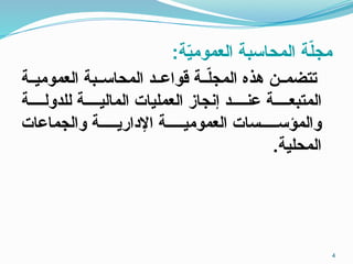 :‫ة‬ّ
‫ي‬‫العموم‬ ‫المحاسبة‬ ‫ة‬ّ
‫ل‬‫مج‬
‫ـة‬‫ـ‬‫العمومي‬ ‫ـبة‬‫ـ‬‫المحاس‬ ‫ـد‬‫ـ‬‫قواع‬ ‫ـة‬‫ـ‬ّ
‫ل‬‫المج‬ ‫هذه‬ ‫ـن‬‫ـ‬‫تتضم‬
‫للدولــــة‬ ‫الماليــــة‬ ‫العمليات‬ ‫إنجاز‬ ‫عنــــد‬ ‫المتبعــــة‬
‫والجماعات‬ ‫اإلداريـــــة‬ ‫العموميـــــة‬ ‫والمؤســـــسات‬
.‫المحلية‬
4
 