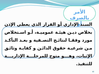 40
‫األمر‬
‫بالصرف‬
‫أو‬
‫باالستخال‬
‫ص‬
‫اإلذن‬ ‫ي‬M
‫ط‬‫يع‬ ‫الذي‬ ‫القرار‬ ‫و‬M
‫أ‬ ‫اإلداري‬ ‫ند‬M
‫س‬‫ال‬
‫تخالص‬M‫اس‬ ‫و‬M‫أ‬ ،‫ة‬M‫عمومي‬ ‫ة‬M‫هيئ‬ ‫ن‬M‫دي‬ ‫بخالص‬
‫د‬M
M‫التأك‬ ‫د‬M
M‫بع‬ ‫و‬ ‫فية‬M
M‫التص‬ ‫ج‬M
M‫لنتائ‬ ‫ا‬M
M‫وفق‬ ‫مورد‬
‫ق‬M‫وثائ‬ ‫ة‬M‫كفاي‬ ‫و‬ ‫ن‬M‫الدائ‬ ‫حقوق‬ ‫ة‬M‫شرعي‬ ‫ن‬M‫م‬
‫ة‬MMMM‫اإلداري‬ ‫ة‬MMMM‫للمرحل‬ ‫متوج‬ ‫و‬MMMM‫وه‬ ،‫اإلثبات‬
.‫للتنفيذ‬
 