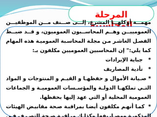 41
‫المرحلة‬
‫المحاسبية‬
‫ن‬MMM‫الموظفي‬ ‫ن‬MMM‫م‬ ‫نف‬MMM‫ص‬ ‫ى‬MMM‫إل‬ ،‫المشرع‬ ‫ا‬MMM‫أوكله‬ ‫ة‬MMM‫مهم‬
‫ط‬MMM‫ضب‬ ‫د‬MMM‫ق‬ ‫و‬ ،‫العموميون‬ ‫بون‬MMM‫المحاس‬ ‫م‬MMM‫وه‬ ‫ن‬MMM‫العموميي‬
‫المهام‬ ‫هذه‬ ‫ة‬M‫العمومي‬ ‫بة‬M‫المحاس‬ ‫ة‬M‫مجل‬ ‫ن‬M‫م‬ ‫ر‬M‫العاش‬ ‫ل‬M‫الفص‬
:‫بـ‬ ‫مكلفون‬ ‫العموميين‬ ‫المحاسبين‬ ‫إن‬ ":‫يلي‬ ‫كما‬
‫اإليرادات‬ ‫جباية‬ *
‫المصاريف‬ ‫تأدية‬ *
‫المواد‬ ‫و‬ ‫المنتوجات‬ ‫و‬ ‫م‬M
M‫القي‬ ‫و‬ ‫ا‬M
M‫حفظه‬ ‫و‬ ‫األموال‬ ‫يانة‬M‫ص‬ *
‫الجماعات‬ ‫و‬ ‫ة‬M
M‫العمومي‬ ‫سات‬M
M‫والمؤس‬ ‫ة‬M
M‫الدول‬ ‫ا‬M
M‫تملكه‬ ‫ي‬M
M‫الت‬
.‫بحفظها‬ ‫إليها‬ ‫عهد‬ ‫التي‬ ‫أو‬ ‫المحلية‬ ‫العمومية‬
‫الهيئات‬ ‫ض‬M‫مقابي‬ ‫حة‬M‫ص‬ ‫ة‬M‫بمراقب‬ ‫ا‬M‫أيض‬ ‫مكلفون‬ ‫م‬M‫أنه‬ ‫ا‬M‫كم‬ *
 