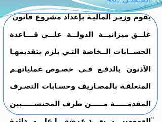 43
‫الفـصـل‬
:
46
‫قانون‬ ‫مشروع‬ ‫بإعداد‬ ‫ة‬M‫المالي‬ ‫ر‬M‫وزي‬ ‫يقوم‬
‫قـاعدة‬ ‫ى‬MMM‫عل‬ ‫ة‬MMM‫الدول‬ ‫ة‬MMM‫ميزاني‬ ‫ق‬MMM‫غل‬
‫ا‬M‫بتقديمه‬ ‫يلزم‬ ‫ي‬M‫الت‬ ‫الـخاصة‬ ‫ـابات‬M‫الحس‬
‫م‬M‫عملياته‬ ‫وص‬M‫خص‬ ‫ي‬M‫ف‬ ‫ع‬M‫بالدف‬ ‫اآلذنون‬
‫رف‬M‫التص‬ ‫ابات‬M‫وحس‬ ‫اريف‬M‫بالمص‬ ‫ة‬M‫المتعلق‬
‫بين‬MMMMMM‫المحتس‬ ‫طرف‬ ‫ن‬MMMMMM‫م‬ ‫ة‬MMMMMM‫المقدم‬
 