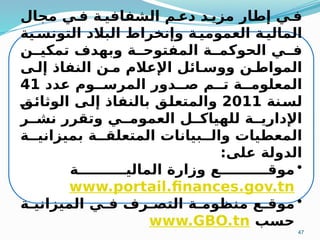 47
‫مجال‬ ‫ي‬M‫ف‬ ‫ة‬M‫الشفافي‬ ‫م‬M‫دع‬ ‫د‬M‫مزي‬ ‫إطار‬ ‫ي‬M‫ف‬
‫ية‬M
‫التونس‬ ‫البالد‬ ‫وإنخراط‬ ‫ة‬M
‫العمومي‬ ‫ة‬M
‫المالي‬
‫ن‬MM‫تمكي‬ ‫وبهدف‬ ‫ة‬MM‫المفتوح‬ ‫ة‬MM‫الحوكم‬ ‫ي‬MM‫ف‬
‫ى‬M‫إل‬ ‫النفاذ‬ ‫ن‬M‫م‬ ‫اإلعالم‬ ‫ائل‬M‫ووس‬ ‫ن‬M‫المواط‬
‫عدد‬ ‫وم‬MM‫المرس‬ ‫دور‬MM‫ص‬ ‫م‬MM‫ت‬ ‫ة‬MM‫المعلوم‬
41
‫نة‬M
‫س‬‫ل‬
2011
M
‫ق‬M
‫ئ‬‫الوثا‬ ‫ى‬M
‫ل‬‫إ‬ ‫بالنفاذ‬ ‫ق‬M
‫ل‬‫والمتع‬
‫ر‬MM‫نش‬ ‫وتقرر‬ ‫ي‬MM‫العموم‬ ‫ل‬MM‫للهياك‬ ‫ة‬MM‫اإلداري‬
‫ة‬MM‫بميزاني‬ ‫ة‬MM‫المتعلق‬ ‫بيانات‬MM‫وال‬ ‫المعطيات‬
:‫على‬ ‫الدولة‬
•
‫ة‬MMMMMMMMMM‫المالي‬ ‫وزارة‬ ‫ع‬MMMMMMMMMM‫موق‬
www.portail.finances.gov.tn
•
‫ة‬M
M‫الميزاني‬ ‫ي‬M
M‫ف‬ ‫رف‬M
M‫التص‬ ‫ة‬M
M‫منظوم‬ ‫ع‬M
M‫موق‬
‫حسب‬
www.GBO.tn
 