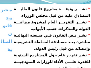 50
‫شر‬M‫م‬
‫وع‬
‫قانو‬
‫ن‬
‫ال‬M‫الم‬
‫ية‬
*
‫ة‬MMMM‫المالي‬ ‫قانون‬ ‫مشروع‬ ‫ة‬MMMM‫وثيق‬ ‫ر‬MMMM‫نش‬
.‫الوزراء‬ ‫مجلس‬ ‫قبل‬ ‫من‬ ‫عليه‬ ‫المصادق‬
*
‫ة‬MMM‫ميزاني‬ ‫لمشروع‬ ‫العام‬ ‫ر‬MMM‫التقري‬ ‫ر‬MMM‫نش‬
.‫األبواب‬ ‫حسب‬ ‫والمذكرات‬ ‫الدولة‬
*
‫ة‬M
M‫النهائي‬ ‫يغته‬M
M‫ص‬ ‫ي‬M
M‫ف‬ ‫القانون‬ ‫ص‬M
M‫ن‬ ‫ر‬M
M‫نش‬
‫ة‬M
M‫التشريعي‬ ‫لطة‬M
M‫الس‬ ‫ادقة‬M
M‫مص‬ ‫د‬M
M‫بع‬ ‫مباشرة‬
.‫الدولة‬ ‫رئيس‬ ‫قبل‬ ‫من‬ ‫وإمضائه‬
*
‫نوية‬M‫الس‬ ‫ع‬M‫المشاري‬ ‫حول‬ ‫عام‬ ‫ر‬M‫تقري‬ ‫ر‬M‫نش‬
‫ة‬MMM‫النموذجي‬ ‫للوزارات‬ ‫األداء‬ ‫ى‬MMM‫عل‬ ‫للقدرة‬
 