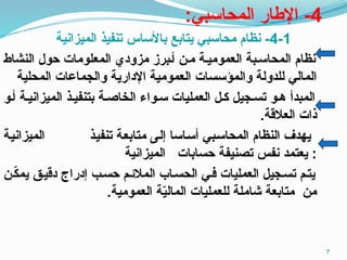 4
:‫المحاسبي‬ ‫اإلطار‬ -
4-1
‫الميزانية‬ ‫تنفيذ‬ ‫باألساس‬ ‫يتابع‬ ‫محاسبي‬ ‫نظام‬ -
‫النشاط‬ ‫حول‬ ‫المعلومات‬ ‫مزودي‬ ‫أـبرز‬ ‫مـن‬ ‫العموميـة‬ ‫المحاسـبة‬ ‫نظام‬
‫المحلية‬ ‫والجماعات‬ ‫اإلدارية‬ ‫العمومية‬ ‫والمؤسسات‬ ‫للدولة‬ ‫المالي‬
‫أـو‬ ‫الميزانيـة‬ ‫بتنفيـذ‬ ‫الخاصـة‬ ‫سـواء‬ ‫العمليات‬ ‫كـل‬ ‫تسـجيل‬ ‫هـو‬ ‫المبدأ‬
.‫العالقة‬ ‫ذات‬
‫ـة‬‫ي‬‫الميزان‬ ‫ـذ‬‫ي‬‫تنف‬ ‫ـة‬‫ع‬‫متاب‬ ‫ـى‬‫ل‬‫إ‬ ‫ـاسا‬‫س‬‫أ‬ ‫ـبي‬‫س‬‫المحا‬ ‫النظام‬ ‫يهدف‬
‫الميزانية‬ ‫حسابات‬ ‫تصنيفة‬ ‫نفس‬ ‫يعتمد‬ :
‫ـن‬ّ
‫ك‬‫يم‬ ‫دقيـق‬ ‫إدراج‬ ‫حسـب‬ ‫المالئـم‬ ‫الحسـاب‬ ‫فـي‬ ‫العمليات‬ ‫تسـجيل‬ ‫يتـم‬
.‫العمومية‬ ‫ة‬ّ
‫ي‬‫المال‬ ‫للعمليات‬ ‫شاملة‬ ‫متابعة‬ ‫من‬
7
 