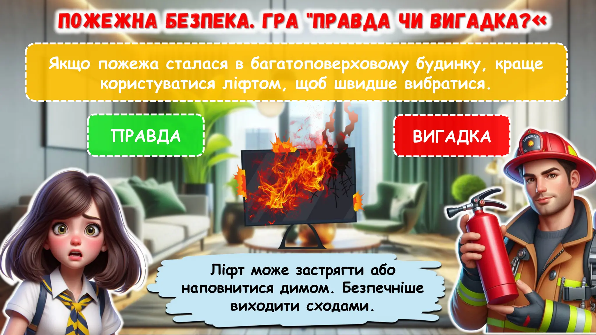 Якщо пожежа сталася в багатоповерховому будинку, краще
користуватися ліфтом, щоб швидше вибратися.
ПРАВДА ВИГАДКА
Ліфт може застрягти або
наповнитися димом. Безпечніше
виходити сходами.
 