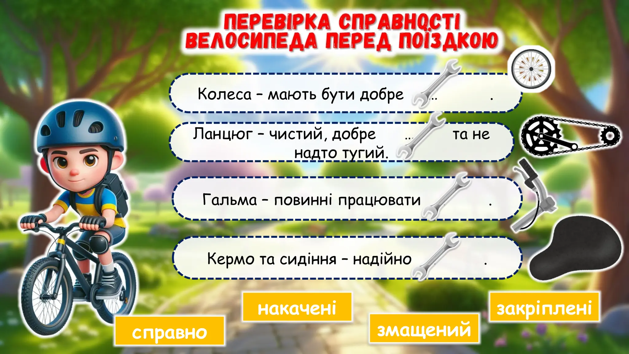 Гальма – повинні працювати … .
Колеса – мають бути добре … .
Ланцюг – чистий, добре … та не
надто тугий.
Кермо та сидіння – надійно … .
накачені
змащений
справно
закріплені
 