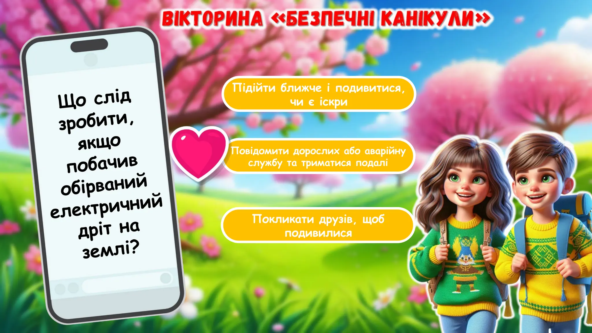 Підійти ближче і подивитися,
чи є іскри
Повідомити дорослих або аварійну
службу та триматися подалі
Покликати друзів, щоб
подивилися
Що слід
зробити,
якщо
побачив
обірваний
електричний
дріт на
землі?
 