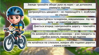 Завжди тримайте обидві руки на кермі – це допоможе
уникнути падіння.
Дотримуйтесь швидкості – не перевищуйте її, особливо
на спусках.
Не користуйтеся телефоном, навушниками під час
руху – це відволікає увагу.
Дивіться вперед і контролюйте дорогу – помічайте
перешкоди.
Не виконуйте небезпечні маневри – різкі повороти та
стрибки можуть призвести до падіння.
Не катайтеся по слизьких, мокрих або піщаних дорогах
– можна впасти.
 