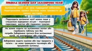 Залізничні колії – це зона підвищеної небезпеки.
Недотримання правил безпеки може призвести до
тяжких наслідків.
Переходити залізничні колії можна лише у
спеціально відведених місцях – пішохідних
переходах, мостах або підземних тунелях.
Не можна ходити по залізничних коліях або
перебувати поблизу них без
потреби.Заборонено гратися біля залізничних
колій, на платформах або станціях.
Заборонено кидати каміння або інші предмети у
потяги – це може травмувати пасажирів або
працівників залізниці.
 