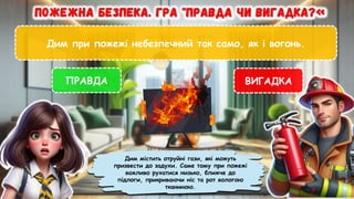 Дим при пожежі небезпечний так само, як і вогонь.
ПРАВДА ВИГАДКА
Дим містить отруйні гази, які можуть
призвести до задухи. Саме тому при пожежі
важливо рухатися низько, ближче до
підлоги, прикриваючи ніс та рот вологою
тканиною.
 