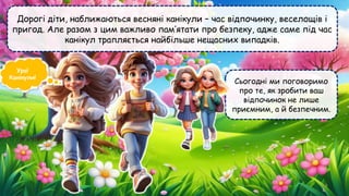 Дорогі діти, наближаються весняні канікули – час відпочинку, веселощів і
пригод. Але разом з цим важливо пам’ятати про безпеку, адже саме під час
канікул трапляється найбільше нещасних випадків.
Сьогодні ми поговоримо
про те, як зробити ваш
відпочинок не лише
приємним, а й безпечним.
Ура!
Канікули!
 