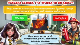 Якщо пожежа сталася в багатоповерховому будинку, краще
користуватися ліфтом, щоб швидше вибратися.
ПРАВДА ВИГАДКА
Ліфт може застрягти або
наповнитися димом. Безпечніше
виходити сходами.
 