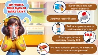 Відчинити вікна для
провітрювання.
Закрити газовий кран.
Вийти з приміщення та
повідомити дорослих.
Зателефонувати в
аварійну службу 104.
Не запалювати сірники, не вмикати
світло та електроприлади!
 