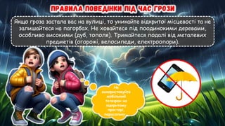 Якщо гроза застала вас на вулиці, то уникайте відкритої місцевості та не
залишайтеся на пагорбах. Не ховайтеся під поодинокими деревами,
особливо високими (дуб, тополя). Тримайтеся подалі від металевих
предметів (огорожі, велосипеди, електроопори).
Не
використовуйте
мобільний
телефон на
відкритому
просторі,
парасольку..
 