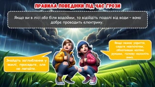 Якщо ви в лісі або біля водойми, то відійдіть подалі від води – вона
добре проводить електрику.
Знайдіть заглиблення у
землі, присядьте, але
не лягайте.
Якщо немає укриття,
сядьте навпочіпки,
обхопивши коліна
руками, голову нахиліть
вниз.
 