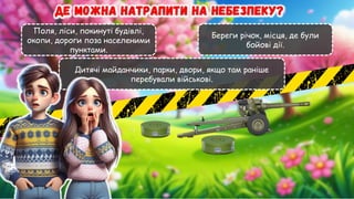 Поля, ліси, покинуті будівлі,
окопи, дороги поза населеними
пунктами.
Береги річок, місця, де були
бойові дії.
Дитячі майданчики, парки, двори, якщо там раніше
перебували військові.
 