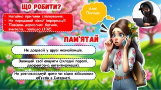 Ало!
Поліція
…
• Негайно припини спілкування.
• Не передавай ніякої інформації!
• Повідом дорослих: батьків,
вчителів, поліцію (102).
Не додавай у друзі незнайомців.
Захищай свої акаунти (складні паролі,
двофакторна автентифікація).
Не розповсюджуй фото чи відео військових
об’єктів в Інтернеті.
 